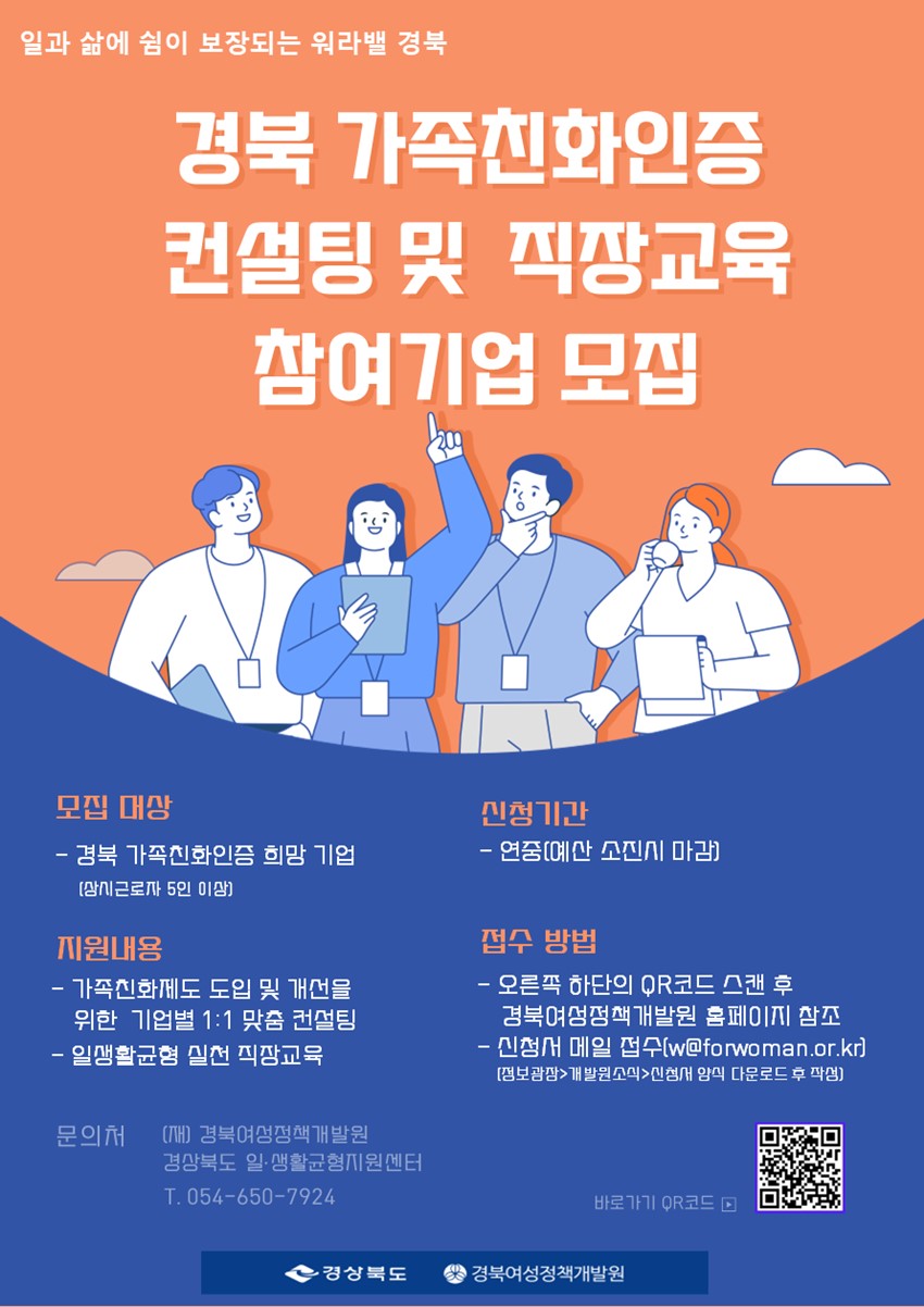 일과 삶에 쉼이 보장되는 워라밸 경북 경북 가족친화인증 컨설팅 및 직장교육 참여기업 모집 모집 대상 : 경북 가족친화인증 희망 기업(상시근로자 5인 이상) 지원 내용 : 가족친화제도 도입 및 개선을 위한 기업별 1:1 맞춤 컨설팅, 일생활균형 실천 직장교육 신청기간 : 연중(예산 소진시 마감) 접수방법 : 오른쪽 하단의 QR코드 스캔 후 경북여성정책개발원 홈페이지 참조, 신청서 메일 접수(w@forwoman.or.kr)(정보광장>개발원소식>신청서 양식 다운로드 후 작성) 문의처 : (재) 경북여성정책개발원 경상북도 일·생활균형지원센터 054-650-7924